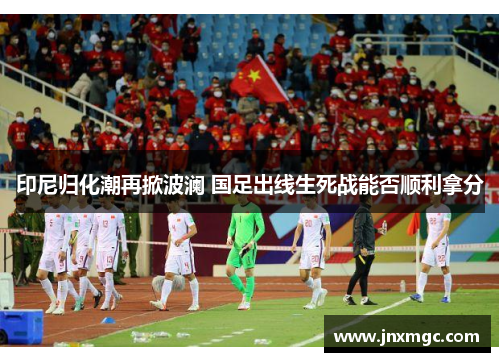 印尼归化潮再掀波澜 国足出线生死战能否顺利拿分