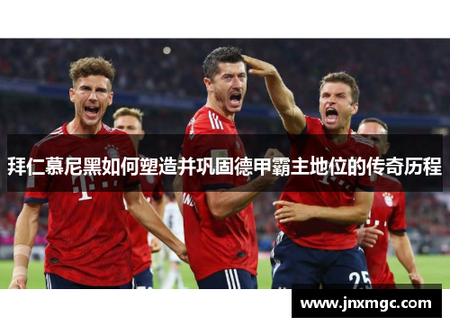 拜仁慕尼黑如何塑造并巩固德甲霸主地位的传奇历程