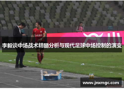 李毅谈中场战术精髓分析与现代足球中场控制的演变