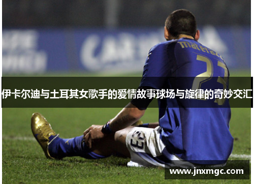伊卡尔迪与土耳其女歌手的爱情故事球场与旋律的奇妙交汇