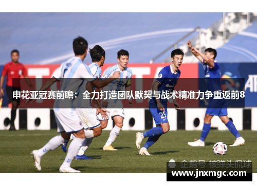 申花亚冠赛前瞻：全力打造团队默契与战术精准力争重返前8
