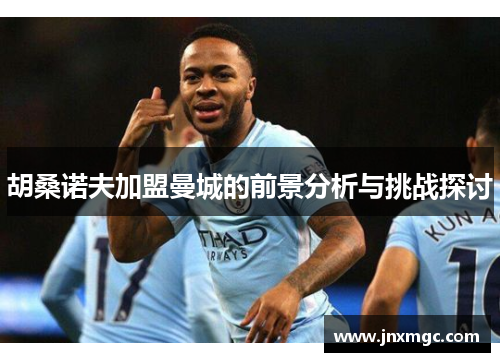 胡桑诺夫加盟曼城的前景分析与挑战探讨