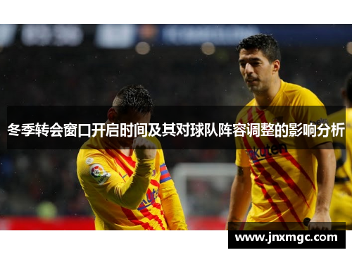 冬季转会窗口开启时间及其对球队阵容调整的影响分析 冬季转会窗口开启时间及其对球队阵容调整的影响分析