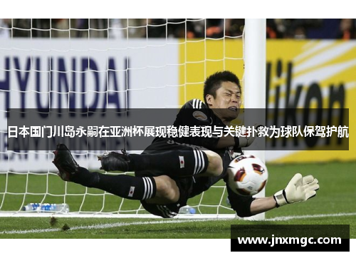 日本国门川岛永嗣在亚洲杯展现稳健表现与关键扑救为球队保驾护航