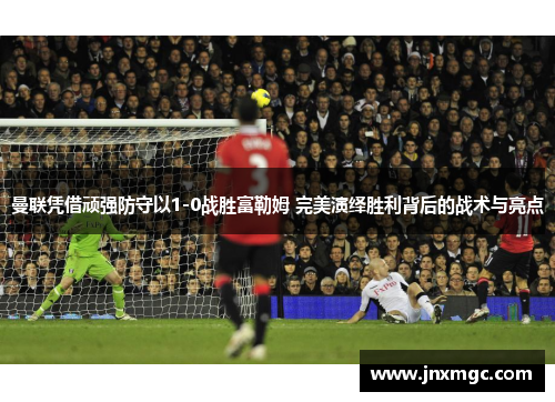 曼联凭借顽强防守以1-0战胜富勒姆 完美演绎胜利背后的战术与亮点