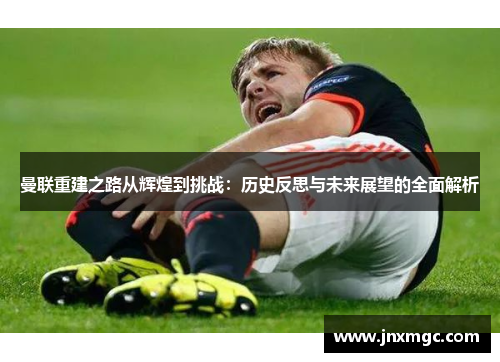 曼联重建之路从辉煌到挑战：历史反思与未来展望的全面解析