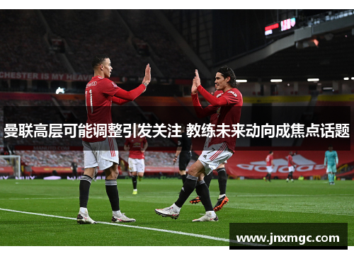 曼联高层可能调整引发关注 教练未来动向成焦点话题 曼联高层可能调整引发关注 教练未来动向成焦点话题