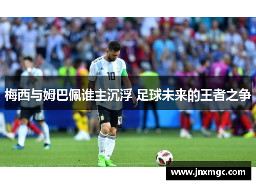 梅西与姆巴佩谁主沉浮 足球未来的王者之争 梅西与姆巴佩谁主沉浮 足球未来的王者之争