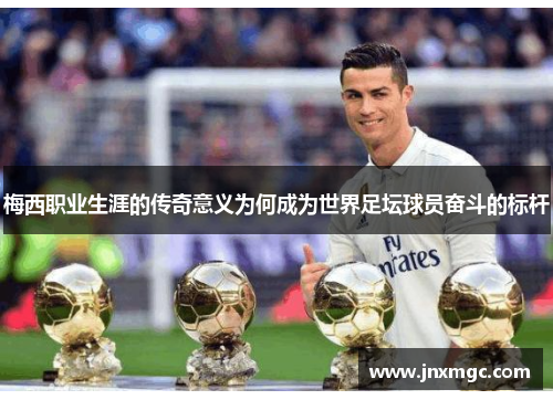 梅西职业生涯的传奇意义为何成为世界足坛球员奋斗的标杆 梅西职业生涯的传奇意义为何成为世界足坛球员奋斗的标杆